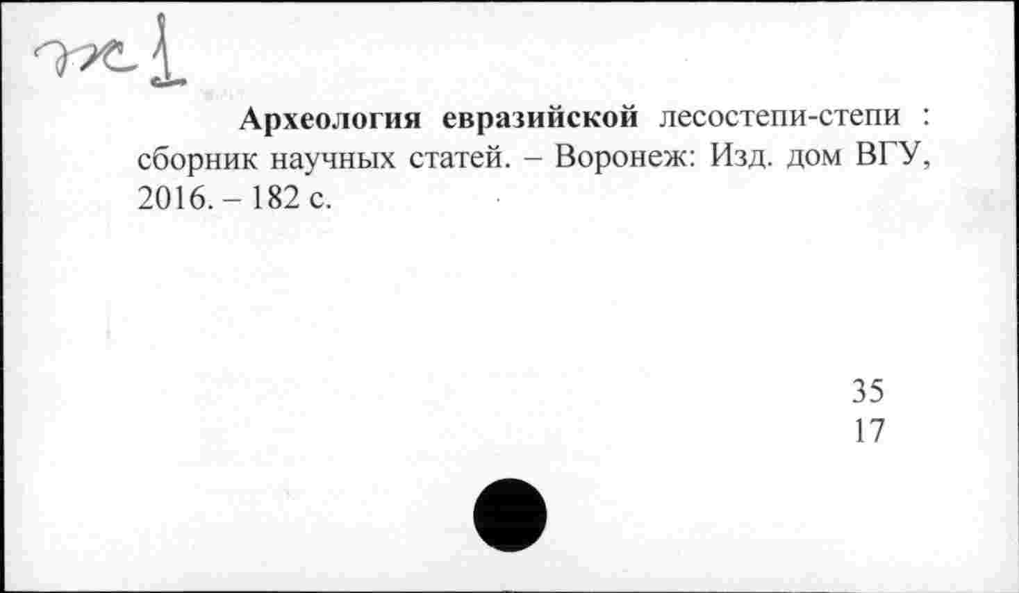 ﻿Археология евразийской лесостепи-степи : сборник научных статей. - Воронеж: Изд. дом ВГУ, 2016.- 182 с.
35
17